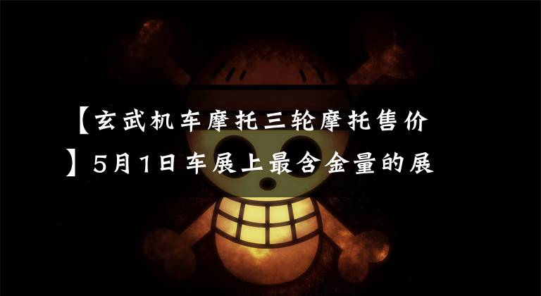 【玄武机车摩托三轮摩托售价】5月1日车展上最含金量的展台大牌车型的任性颜值。