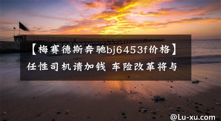 【梅赛德斯奔驰bj6453f价格】任性司机请加钱 车险改革将与违章挂钩