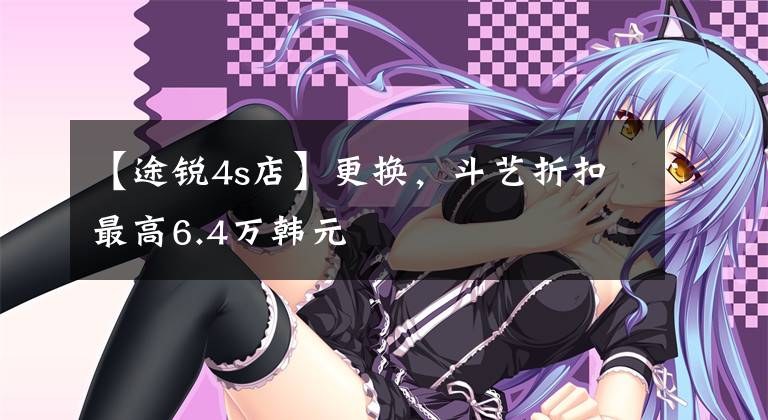 【途锐4s店】更换，斗艺折扣最高6.4万韩元