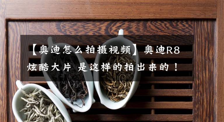 【奥迪怎么拍摄视频】奥迪R8炫酷大片 是这样的拍出来的！之前都被骗了！
