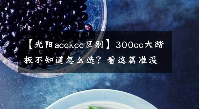 【光阳acckcc区别】300cc大踏板不知道怎么选？看这篇准没错！——光阳CT300、三阳joymaxZ300、阿普利亚SRMAX300横评