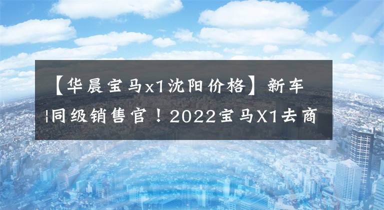 【华晨宝马x1沈阳价格】新车|同级销售官！2022宝马X1去商店以27.98万韩元的价格销售4种车型