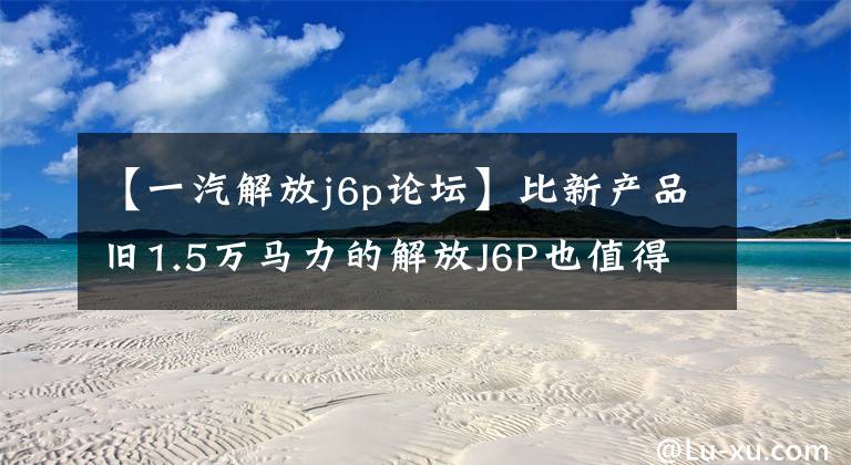 【一汽解放j6p论坛】比新产品旧1.5万马力的解放J6P也值得买吗？