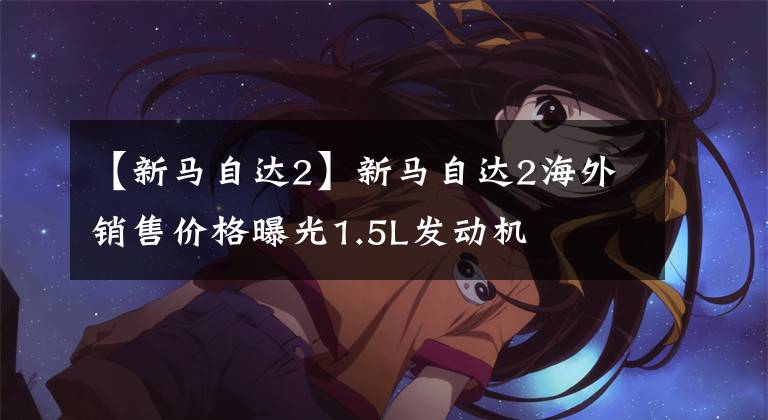 【新马自达2】新马自达2海外销售价格曝光1.5L发动机