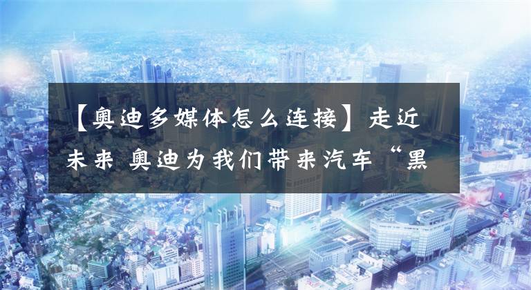 【奥迪多媒体怎么连接】走近未来 奥迪为我们带来汽车“黑科技”
