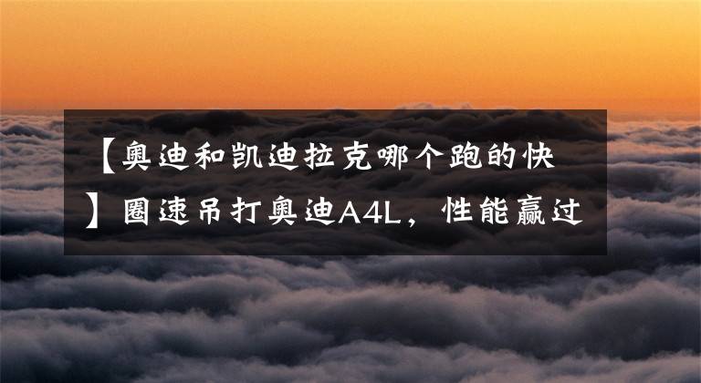 【奥迪和凯迪拉克哪个跑的快】圈速吊打奥迪A4L，性能赢过六缸车，买凯迪拉克CT5不亏