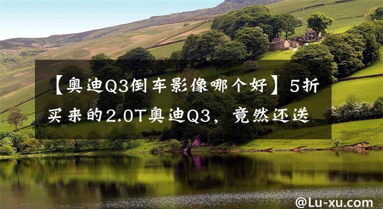 【奥迪Q3倒车影像哪个好】5折买来的2.0T奥迪Q3，竟然还送4个摄像头【路试笔记】