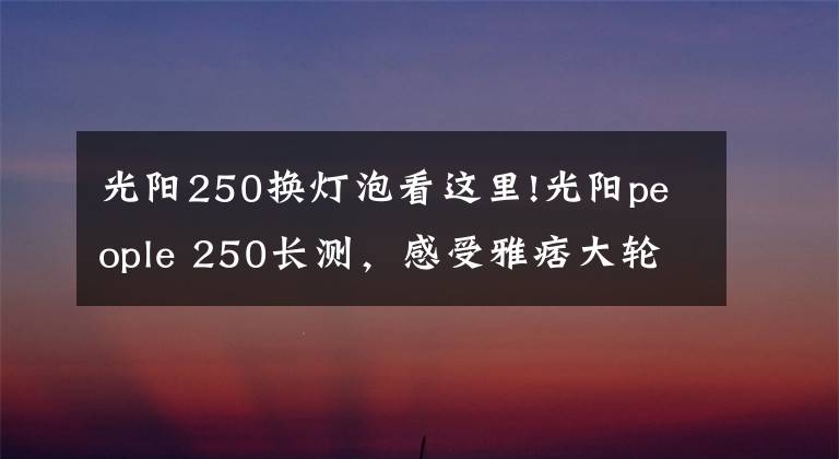 光阳250换灯泡看这里!光阳people 250长测，感受雅痞大轮踏板的魅力