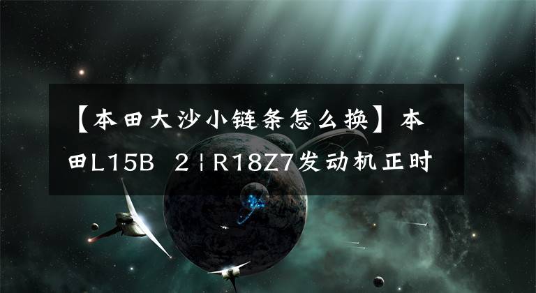 【本田大沙小链条怎么换】本田L15B  2 | R18Z7发动机正时链的安装和安装方法