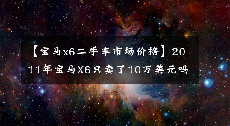 【宝马x6二手车市场价格】2011年宝马X6只卖了10万美元吗？刘备君要买，真的有便宜又好的东西吗？
