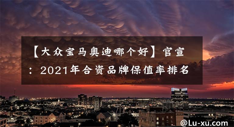 【大众宝马奥迪哪个好】官宣：2021年合资品牌保值率排名揭晓，宝马前五，大众仅排第十！