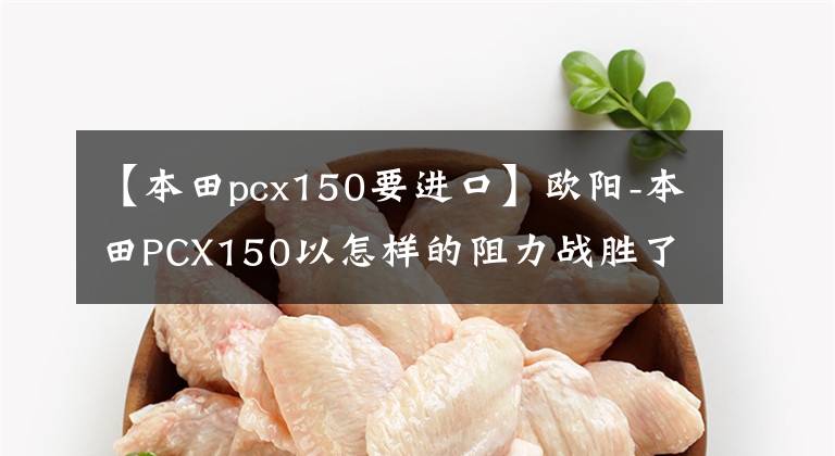 【本田pcx150要进口】欧阳-本田PCX150以怎样的阻力战胜了市场？