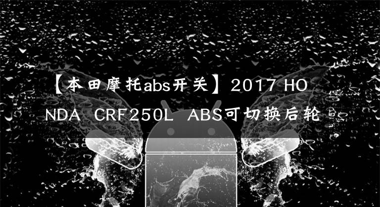 【本田摩托abs开关】2017 HONDA  CRF250L  ABS可切换后轮ABS