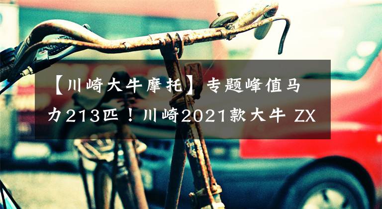 【川崎大牛摩托】专题峰值马力213匹！川崎2021款大牛 ZX-10R国内即将上市