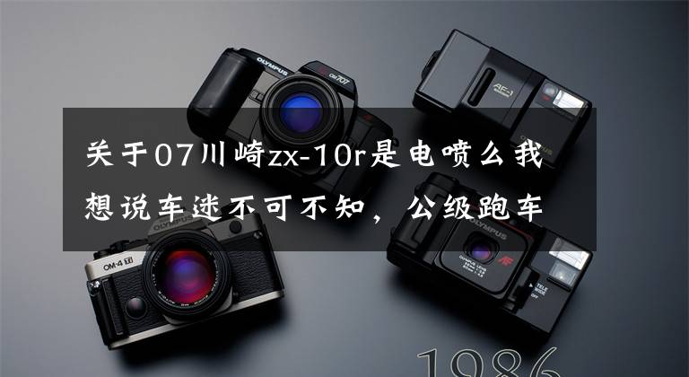 关于07川崎zx-10r是电喷么我想说车迷不可不知，公级跑车川崎ZX-10R进化史