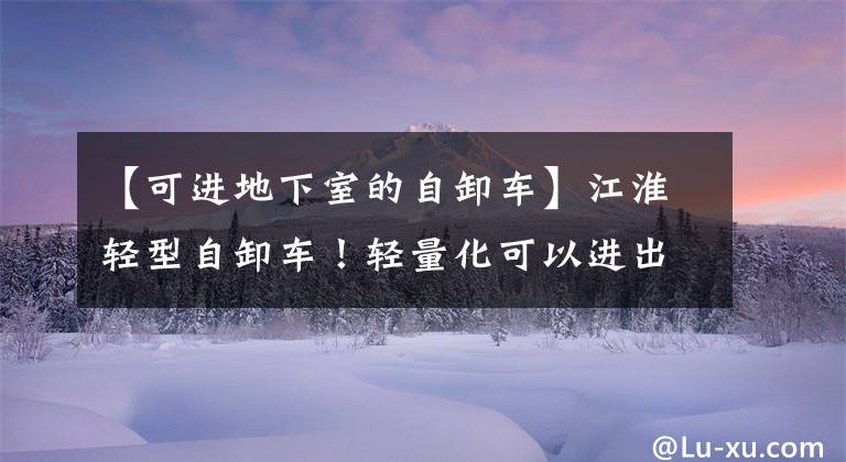 【可进地下室的自卸车】江淮轻型自卸车！轻量化可以进出地下室
