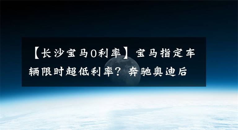 【长沙宝马0利率】宝马指定车辆限时超低利率？奔驰奥迪后信比较
