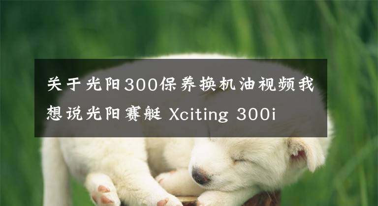 关于光阳300保养换机油视频我想说光阳赛艇 Xciting 300i 开箱&简单评测