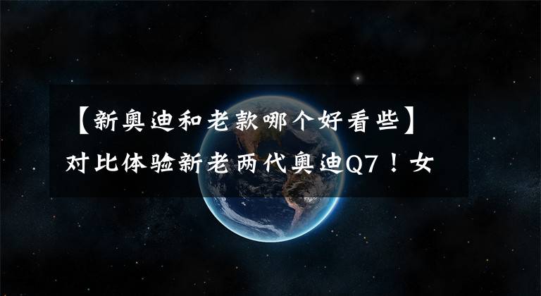 【新奥迪和老款哪个好看些】对比体验新老两代奥迪Q7！女生开完有话说，还在留恋老款吗？
