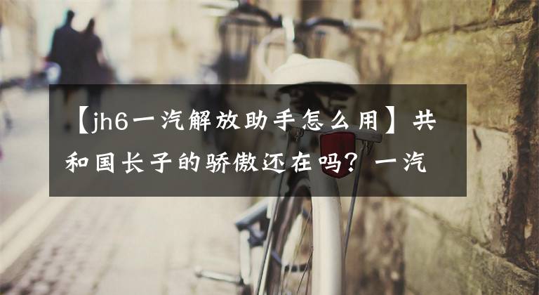 【jh6一汽解放助手怎么用】共和国长子的骄傲还在吗？一汽解放JH6拖拉机评价