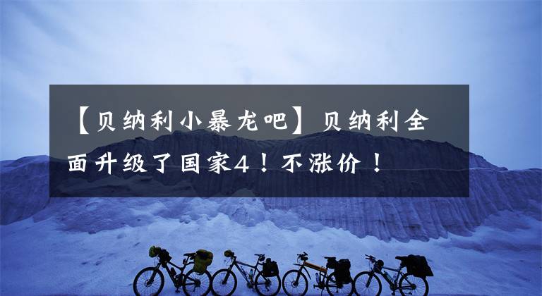【贝纳利小暴龙吧】贝纳利全面升级了国家4！不涨价！