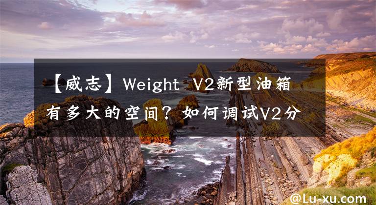 【威志】Weight V2新型油箱有多大的空间？如何调试V2分析一览