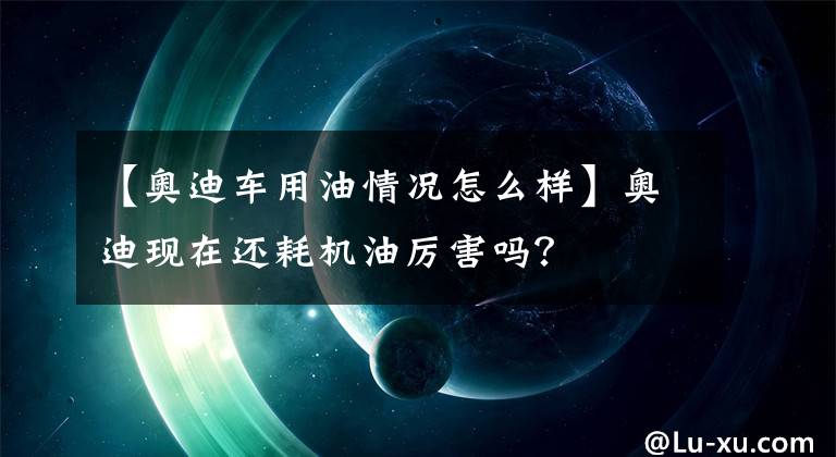【奥迪车用油情况怎么样】奥迪现在还耗机油厉害吗？