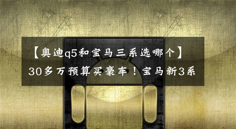 【奥迪q5和宝马三系选哪个】30多万预算买豪车！宝马新3系和奥迪Q5L，选谁好？