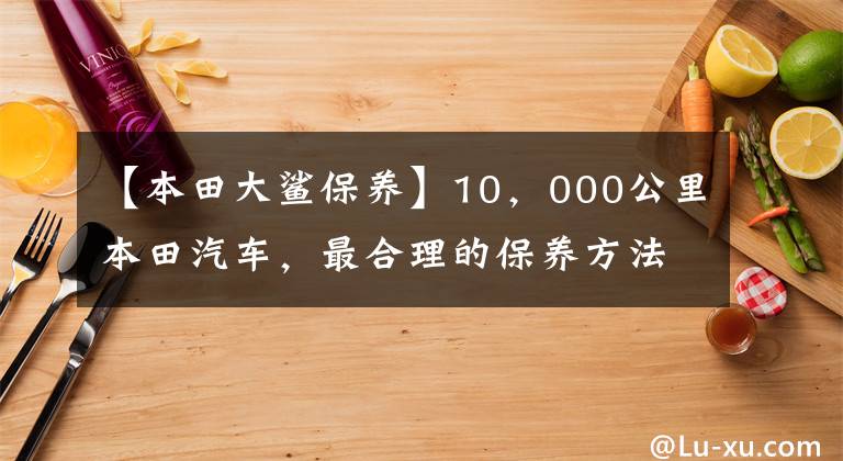 【本田大鲨保养】10，000公里本田汽车，最合理的保养方法，保养产品省车选择和降低成本！