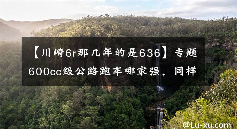 【川崎6r那几年的是636】专题600cc级公路跑车哪家强，同样是高颜值，谁才是仿赛王者？