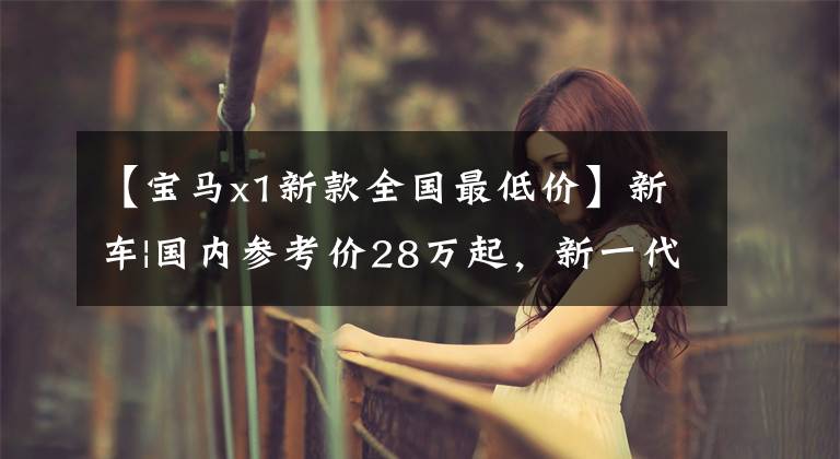 【宝马x1新款全国最低价】新车|国内参考价28万起，新一代宝马X1造型更加坚决，最快年内上市