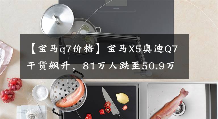 【宝马q7价格】宝马X5奥迪Q7干货飙升，81万人跌至50.9万，这降价功夫谁能阻止？