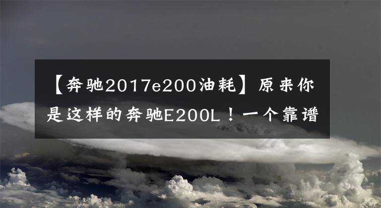 【奔驰2017e200油耗】原来你是这样的奔驰E200L！一个靠谱女司机的野蛮选车体验