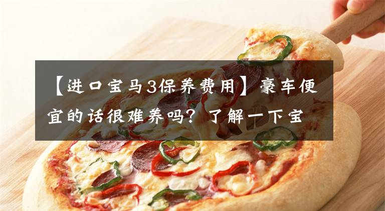 【进口宝马3保养费用】豪车便宜的话很难养吗？了解一下宝马3系车辆的费用