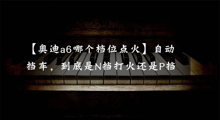 【奥迪a6哪个档位点火】自动挡车，到底是N挡打火还是P挡打火？