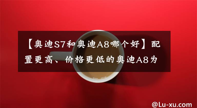 【奥迪S7和奥迪A8哪个好】配置更高、价格更低的奥迪A8为什么一直卖不过S级和7系
