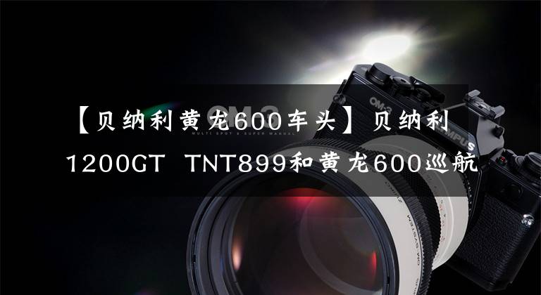 【贝纳利黄龙600车头】贝纳利1200GT  TNT899和黄龙600巡航版升级上市
