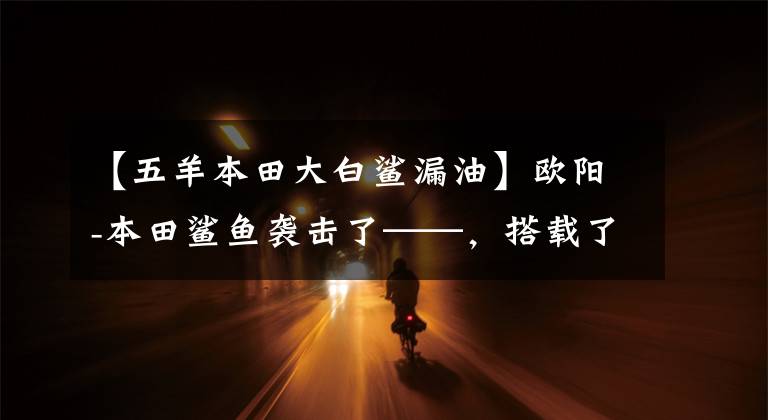 【五羊本田大白鲨漏油】欧阳-本田鲨鱼袭击了——，搭载了“鲨鱼TECH”高效技术、电动喷雾引擎。