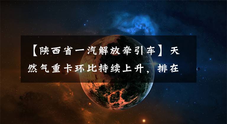 【陕西省一汽解放牵引车】天然气重卡环比持续上升，排在“14连冠”韩马逆增塔第一位第十位