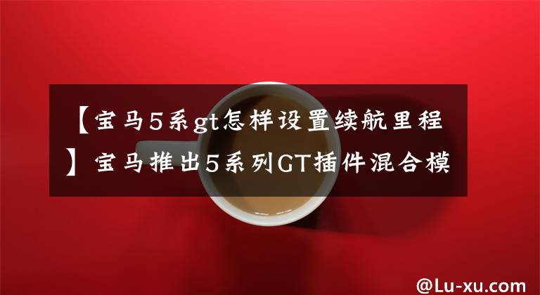 【宝马5系gt怎样设置续航里程】宝马推出5系列GT插件混合模型扭矩