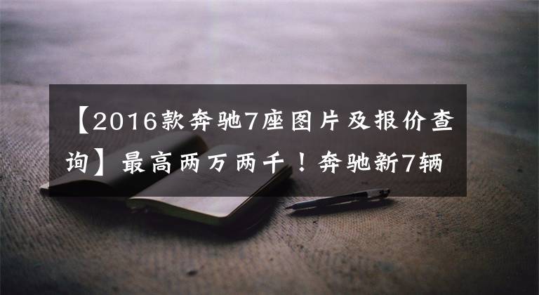 【2016款奔驰7座图片及报价查询】最高两万两千！奔驰新7辆SUV的销售，以2.0T动力接近40万人落地。