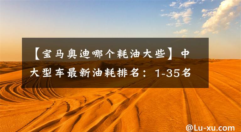 【宝马奥迪哪个耗油大些】中大型车最新油耗排名：1-35名，雷克萨斯ES夺冠，奥迪A6L前三！