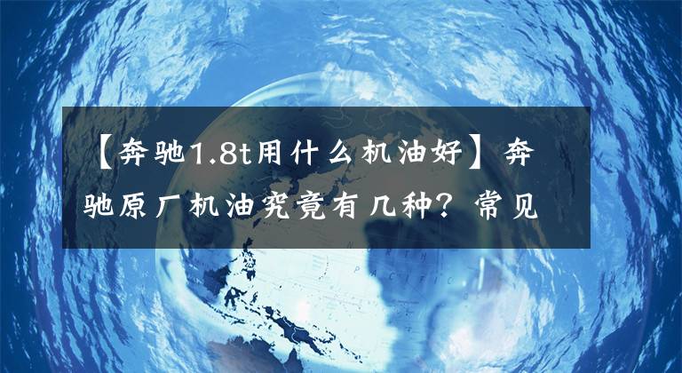 【奔驰1.8t用什么机油好】奔驰原厂机油究竟有几种？常见的只有4种，不要加错了！