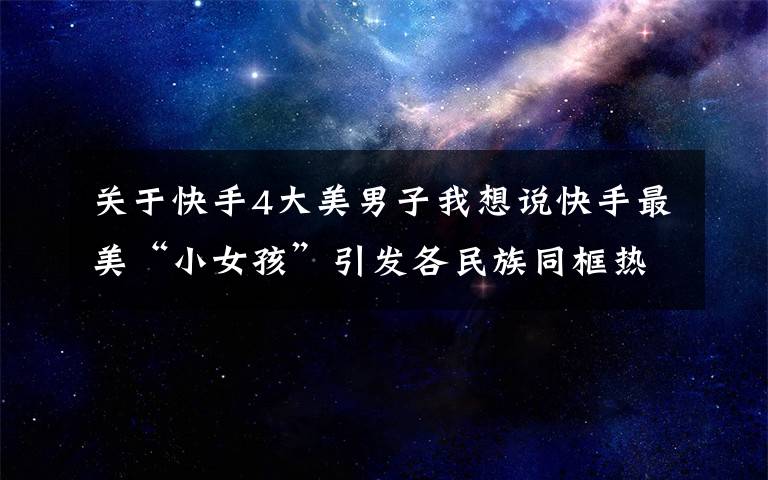 关于快手4大美男子我想说快手最美“小女孩”引发各民族同框热潮