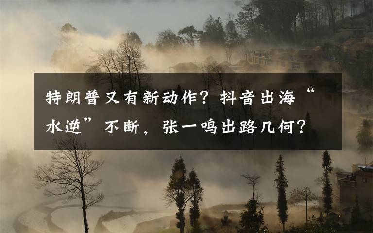 特朗普又有新动作？抖音出海“水逆”不断，张一鸣出路几何？