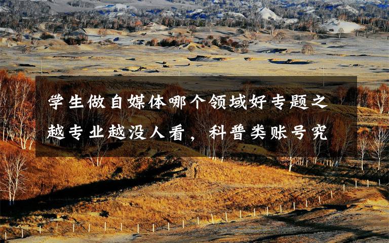 学生做自媒体哪个领域好专题之越专业越没人看，科普类账号究竟该怎么做