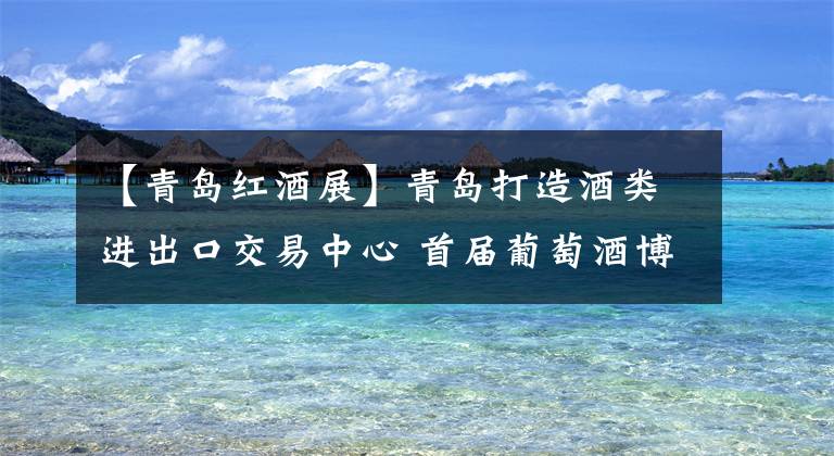 【青岛红酒展】青岛打造酒类进出口交易中心 首届葡萄酒博览会11月举办