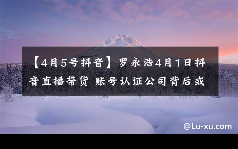 【4月5号抖音】罗永浩4月1日抖音直播带货 账号认证公司背后或为子弹短信团队