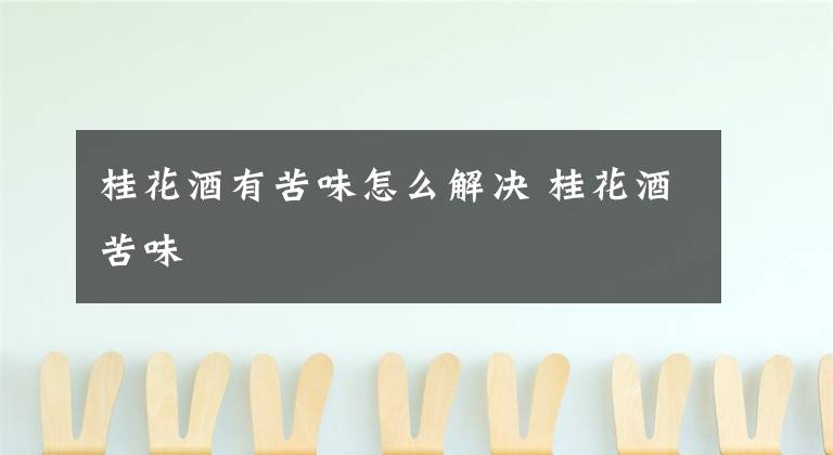 桂花酒有苦味怎么解决 桂花酒苦味