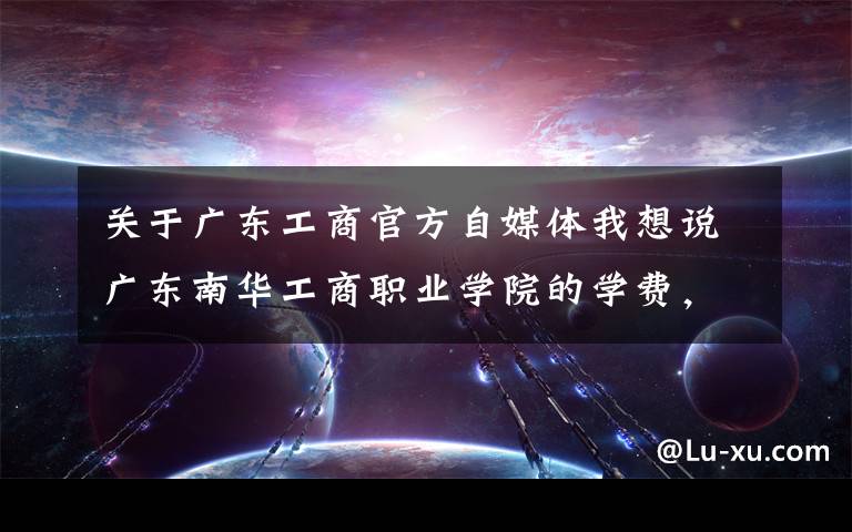 关于广东工商官方自媒体我想说广东南华工商职业学院的学费，校园环境，宿舍，专升本情况怎么样